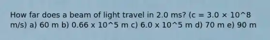 How far does a beam of light travel in 2.0 ms? (c = 3.0 × 10^8 m/s) a) 60 m b) 0.66 x 10^5 m c) 6.0 x 10^5 m d) 70 m e) 90 m