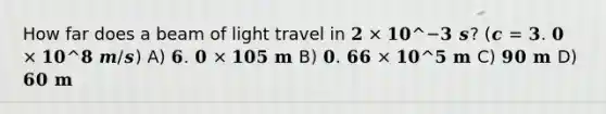 How far does a beam of light travel in 𝟐 × 𝟏𝟎^−𝟑 𝒔? (𝒄 = 𝟑. 𝟎 × 𝟏𝟎^𝟖 𝒎/𝒔) A) 𝟔. 𝟎 × 𝟏𝟎𝟓 𝐦 B) 𝟎. 𝟔𝟔 × 𝟏𝟎^𝟓 𝐦 C) 𝟗𝟎 𝐦 D) 𝟔𝟎 𝐦