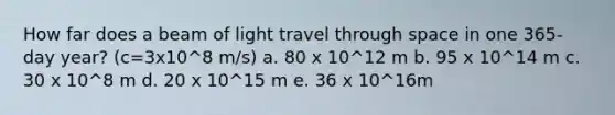 How far does a beam of light travel through space in one 365-day year? (c=3x10^8 m/s) a. 80 x 10^12 m b. 95 x 10^14 m c. 30 x 10^8 m d. 20 x 10^15 m e. 36 x 10^16m