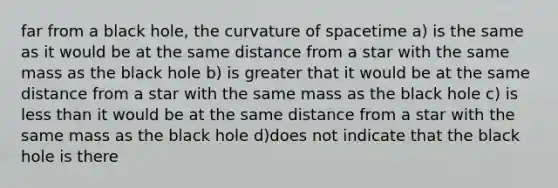 far from a black hole, the curvature of spacetime a) is the same as it would be at the same distance from a star with the same mass as the black hole b) is greater that it would be at the same distance from a star with the same mass as the black hole c) is <a href='https://www.questionai.com/knowledge/k7BtlYpAMX-less-than' class='anchor-knowledge'>less than</a> it would be at the same distance from a star with the same mass as the black hole d)does not indicate that the black hole is there