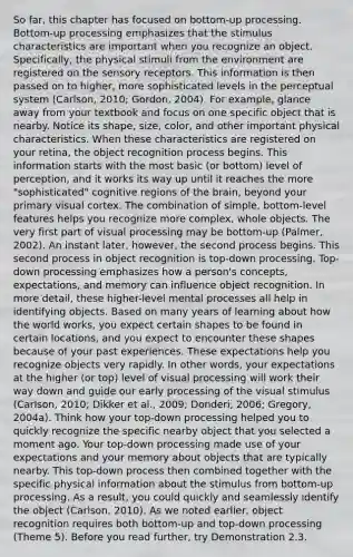 So far, this chapter has focused on bottom-up processing. Bottom-up processing emphasizes that the stimulus characteristics are important when you recognize an object. Specifically, the physical stimuli from the environment are registered on the sensory receptors. This information is then passed on to higher, more sophisticated levels in the perceptual system (Carlson, 2010; Gordon, 2004). For example, glance away from your textbook and focus on one specific object that is nearby. Notice its shape, size, color, and other important physical characteristics. When these characteristics are registered on your retina, the object recognition process begins. This information starts with the most basic (or bottom) level of perception, and it works its way up until it reaches the more "sophisticated" cognitive regions of the brain, beyond your primary visual cortex. The combination of simple, bottom-level features helps you recognize more complex, whole objects. The very first part of visual processing may be bottom-up (Palmer, 2002). An instant later, however, the second process begins. This second process in object recognition is top-down processing. Top-down processing emphasizes how a person's concepts, expectations, and memory can influence object recognition. In more detail, these higher-level mental processes all help in identifying objects. Based on many years of learning about how the world works, you expect certain shapes to be found in certain locations, and you expect to encounter these shapes because of your past experiences. These expectations help you recognize objects very rapidly. In other words, your expectations at the higher (or top) level of visual processing will work their way down and guide our early processing of the visual stimulus (Carlson, 2010; Dikker et al., 2009; Donderi, 2006; Gregory, 2004a). Think how your top-down processing helped you to quickly recognize the specific nearby object that you selected a moment ago. Your top-down processing made use of your expectations and your memory about objects that are typically nearby. This top-down process then combined together with the specific physical information about the stimulus from bottom-up processing. As a result, you could quickly and seamlessly identify the object (Carlson, 2010). As we noted earlier, object recognition requires both bottom-up and top-down processing (Theme 5). Before you read further, try Demonstration 2.3.