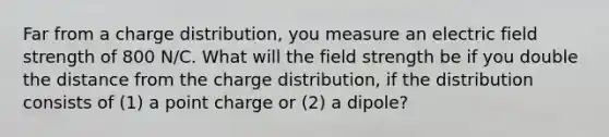 Far from a charge distribution, you measure an electric field strength of 800 N/C. What will the field strength be if you double the distance from the charge distribution, if the distribution consists of (1) a point charge or (2) a dipole?