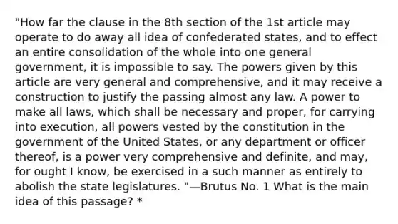 "How far the clause in the 8th section of the 1st article may operate to do away all idea of confederated states, and to effect an entire consolidation of the whole into one general government, it is impossible to say. The powers given by this article are very general and comprehensive, and it may receive a construction to justify the passing almost any law. A power to make all laws, which shall be necessary and proper, for carrying into execution, all powers vested by the constitution in the government of the United States, or any department or officer thereof, is a power very comprehensive and definite, and may, for ought I know, be exercised in a such manner as entirely to abolish the state legislatures. "—Brutus No. 1 What is the main idea of this passage? *