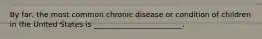 By far, the most common chronic disease or condition of children in the United States is ________________________.