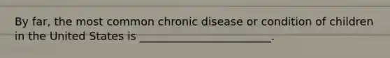 By far, the most common chronic disease or condition of children in the United States is ________________________.