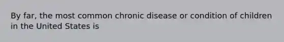 By far, the most common chronic disease or condition of children in the United States is