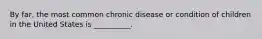 By far, the most common chronic disease or condition of children in the United States is __________.