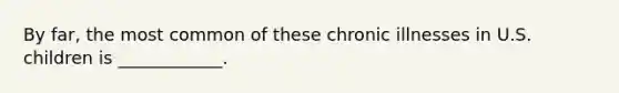 By far, the most common of these chronic illnesses in U.S. children is ____________.
