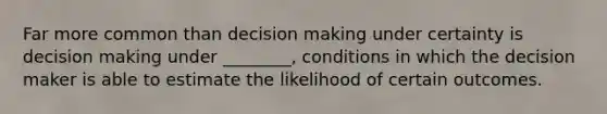 Far more common than decision making under certainty is decision making under ________, conditions in which the decision maker is able to estimate the likelihood of certain outcomes.