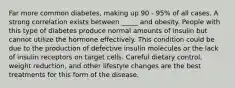 Far more common diabetes, making up 90 - 95% of all cases. A strong correlation exists between _____ and obesity. People with this type of diabetes produce normal amounts of insulin but cannot utilize the hormone effectively. This condition could be due to the production of defective insulin molecules or the lack of insulin receptors on target cells. Careful dietary control, weight reduction, and other lifestyle changes are the best treatments for this form of the disease.