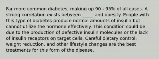 Far more common diabetes, making up 90 - 95% of all cases. A strong correlation exists between _____ and obesity. People with this type of diabetes produce normal amounts of insulin but cannot utilize the hormone effectively. This condition could be due to the production of defective insulin molecules or the lack of insulin receptors on target cells. Careful dietary control, weight reduction, and other lifestyle changes are the best treatments for this form of the disease.