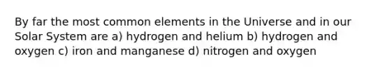 By far the most common elements in the Universe and in our Solar System are a) hydrogen and helium b) hydrogen and oxygen c) iron and manganese d) nitrogen and oxygen