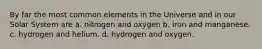 By far the most common elements in the Universe and in our Solar System are a. nitrogen and oxygen b. iron and manganese. c. hydrogen and helium. d. hydrogen and oxygen.