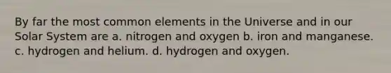 By far the most common elements in the Universe and in our Solar System are a. nitrogen and oxygen b. iron and manganese. c. hydrogen and helium. d. hydrogen and oxygen.