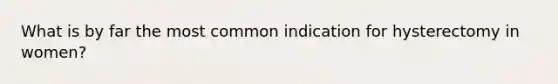 What is by far the most common indication for hysterectomy in women?