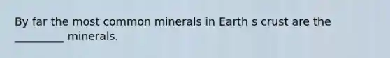 By far the most common minerals in Earth s crust are the _________ minerals.