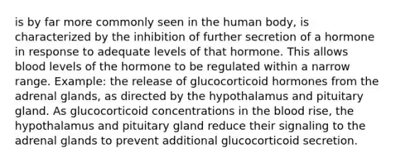 is by far more commonly seen in the human body, is characterized by the inhibition of further secretion of a hormone in response to adequate levels of that hormone. This allows blood levels of the hormone to be regulated within a narrow range. Example: the release of glucocorticoid hormones from the adrenal glands, as directed by the hypothalamus and pituitary gland. As glucocorticoid concentrations in the blood rise, the hypothalamus and pituitary gland reduce their signaling to the adrenal glands to prevent additional glucocorticoid secretion.