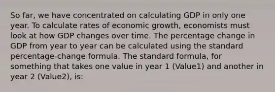 So far, we have concentrated on calculating GDP in only one year. To calculate rates of economic growth, economists must look at how GDP changes over time. The percentage change in GDP from year to year can be calculated using the standard percentage-change formula. The <a href='https://www.questionai.com/knowledge/kGzyDUHj14-standard-form' class='anchor-knowledge'>standard form</a>ula, for something that takes one value in year 1 (Value1) and another in year 2 (Value2), is: