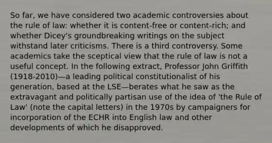 So far, we have considered two academic controversies about the rule of law: whether it is content-free or content-rich; and whether Dicey's groundbreaking writings on the subject withstand later criticisms. There is a third controversy. Some academics take the sceptical view that the rule of law is not a useful concept. In the following extract, Professor John Griffith (1918-2010)—a leading political constitutionalist of his generation, based at the LSE—berates what he saw as the extravagant and politically partisan use of the idea of 'the Rule of Law' (note the capital letters) in the 1970s by campaigners for incorporation of the ECHR into English law and other developments of which he disapproved.