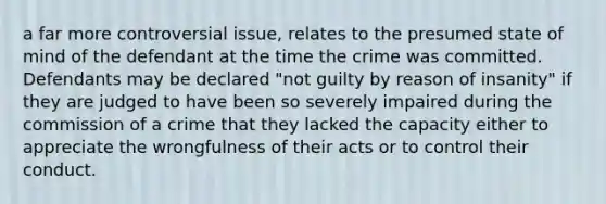 a far more controversial issue, relates to the presumed state of mind of the defendant at the time the crime was committed. Defendants may be declared "not guilty by reason of insanity" if they are judged to have been so severely impaired during the commission of a crime that they lacked the capacity either to appreciate the wrongfulness of their acts or to control their conduct.