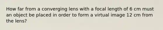 How far from a converging lens with a focal length of 6 cm must an object be placed in order to form a virtual image 12 cm from the lens?