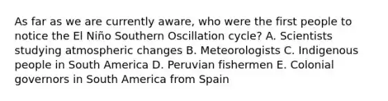 As far as we are currently aware, who were the first people to notice the El Niño Southern Oscillation cycle? A. Scientists studying atmospheric changes B. Meteorologists C. Indigenous people in South America D. Peruvian fishermen E. Colonial governors in South America from Spain