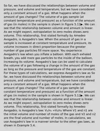 So far, we have discussed the relationships between volume and pressure, and volume and temperature, but we have considered only a constant amount of a gas. What happens when the amount of gas changes? The volume of a gas sample (at constant temperature and pressure) as a function of the amount of gas (in moles) in the sample is shown in Figure 5.12▶. We can see that the relationship between volume and amount is linear. As we might expect, extrapolation to zero moles shows zero volume. This relationship, first stated formally by Amedeo Avogadro, is Avogadro's law: When the amount of gas in a sample is increased at constant temperature and pressure, its volume increases in direct proportion because the greater number of gas particles fill more space. You experience Avogadro's law when you inflate a balloon. With each exhaled breath, you add more gas particles to the inside of the balloon, increasing its volume. Avogadro's law can be used to calculate the volume of a gas following a change in the amount of the gas as long as the pressure and temperature of the gas are constant. For these types of calculations, we express Avogadro's law as So far, we have discussed the relationships between volume and pressure, and volume and temperature, but we have considered only a constant amount of a gas. What happens when the amount of gas changes? The volume of a gas sample (at constant temperature and pressure) as a function of the amount of gas (in moles) in the sample is shown in Figure 5.12▶. We can see that the relationship between volume and amount is linear. As we might expect, extrapolation to zero moles shows zero volume. This relationship, first stated formally by Amedeo Avogadro, is Avogadro's law: V₁/n₁ =V₂/n₂ Where V1 and n1 are the initial volume and number of moles of the gas and V2 and n2 are the final volume and number of moles. In calculations, we use Avogadro's law in a manner similar to the other gas laws, as shown in Example 5.4.