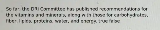 So far, the DRI Committee has published recommendations for the vitamins and minerals, along with those for carbohydrates, fiber, lipids, proteins, water, and energy.​ true false