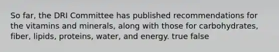 So far, the DRI Committee has published recommendations for the vitamins and minerals, along with those for carbohydrates, fiber, lipids, proteins, water, and energy. true false