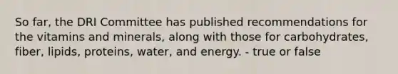 So far, the DRI Committee has published recommendations for the vitamins and minerals, along with those for carbohydrates, fiber, lipids, proteins, water, and energy. - true or false