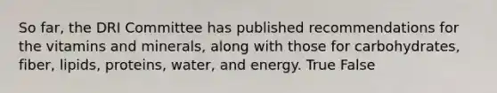 So far, the DRI Committee has published recommendations for the vitamins and minerals, along with those for carbohydrates, fiber, lipids, proteins, water, and energy.​ True False