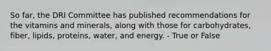 So far, the DRI Committee has published recommendations for the vitamins and minerals, along with those for carbohydrates, fiber, lipids, proteins, water, and energy.​ - True or False