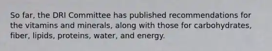 So far, the DRI Committee has published recommendations for the vitamins and minerals, along with those for carbohydrates, fiber, lipids, proteins, water, and energy.