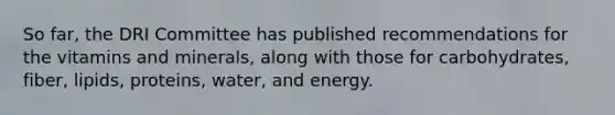 So far, the DRI Committee has published recommendations for the vitamins and minerals, along with those for carbohydrates, fiber, lipids, proteins, water, and energy.​