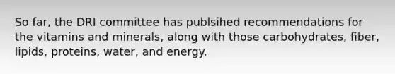 So far, the DRI committee has publsihed recommendations for the vitamins and minerals, along with those carbohydrates, fiber, lipids, proteins, water, and energy.