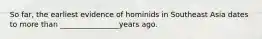 So far, the earliest evidence of hominids in Southeast Asia dates to more than ________________years ago.