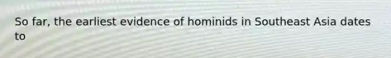 So far, the earliest evidence of hominids in Southeast Asia dates to