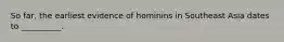 So far, the earliest evidence of hominins in Southeast Asia dates to __________.