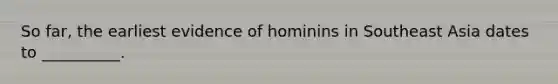 So far, the earliest evidence of hominins in Southeast Asia dates to __________.