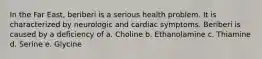 In the Far East, beriberi is a serious health problem. It is characterized by neurologic and cardiac symptoms. Beriberi is caused by a deficiency of a. Choline b. Ethanolamine c. Thiamine d. Serine e. Glycine