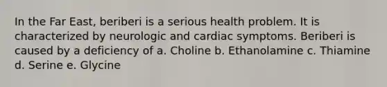 In the Far East, beriberi is a serious health problem. It is characterized by neurologic and cardiac symptoms. Beriberi is caused by a deficiency of a. Choline b. Ethanolamine c. Thiamine d. Serine e. Glycine