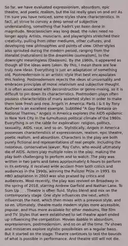 So far, we have evaluated expressionism, absurdism, epic theatre, and poetic realism, but the list really goes on and on! As I'm sure you have noticed, some styles share characteristics. In fact, all strive to convey a deep sense of subjective understanding, something that hadn't yet been done in magnitude. Neoclassicism was long dead; the rules need no longer apply. Artists, musicians, and playwrights stretched their creativity, pulling from other mediums, other cultures, and developing new philosophies and points of view. Other styles also sprouted during the modern period, ranging from the literalist (naturalism) to the dreamlike (surrealism), to the downright meaningless (Dadaism). By the 1960s, it appeared as though all the ideas were taken. By this, I mean there are few truly new ideas. Everything is just an adaptation of something old. Postmodernism is an artistic style that best encapsulates this feeling. Postmodernism rejects the ideas of universality and embraces principles of moral relativism and subjective thought. It is often associated with deconstruction or genre-mixing, so it is difficult to pin down its characteristics. Postmodern plays often possess characteristics of many assorted styles in order to make them look fresh and new. Angels in America: Parts I & II by Tony Kushner is an excellent example. Subtitled "A Gay Fantasia on National Themes," Angels in America explores the AIDS epidemic in New York City in the tumultuous <a href='https://www.questionai.com/knowledge/k0QgFnSFT3-political-climate' class='anchor-knowledge'>political climate</a> of the 1980s. Everything is on the table for exploration: religion, politics, sexuality, AIDS, race, and so on. Stylistically, Angels in America possesses characteristics of expressionism, realism, epic theatre, poetic realism, and absurdism. Characters in the play are both purely fictional and representations of real people, including the notorious, conservative lawyer, Roy Cohn, who would ultimately die of AIDS. Actors play multiple roles in the play, making the play both challenging to perform and to watch. The play was written in two parts and takes approximately 6 hours to perform in its entirety. It received wide acclaim from both critics and audiences in the 1990s, winning the Pulitzer Prize in 1993. Its HBO adaptation in 2003 was also praised by critics and audiences. Most recently, the play was revived on Broadway in the spring of 2018, starring Andrew Garfield and Nathan Lane. To Sum Up . . . Theatre is often fluid. Styles blend and mix on the contemporary stage. One style influences the next, which influences the next, which then mixes with a previous style, and so on. Ultimately, theatre made modern styles more accessible, popular, and thus more available for other mediums, like film and TV. Styles that were established to set theatre apart ended up influencing the competition. Movies dabble in absurdism, expressionism, postmodernism, and so on all the time. TV shows and miniseries explore stylistic possibilities on a regular basis. But it started on the stage. Theatre continues to test the bounds of what is possible in performance. And theatre still will not die.