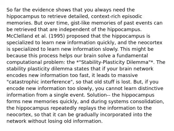 So far the evidence shows that you always need the hippocampus to retrieve detailed, context-rich episodic memories. But over time, gist-like memories of past events can be retrieved that are independent of the hippocampus. McClelland et al. (1995) proposed that the hippocampus is specialized to learn new information quickly, and the neocortex is specialized to learn new information slowly. This might be because this process helps our brain solve a fundamental computational problem: the *"Stability-Plasticity Dilemma"*. The stability plasticity dilemma states that if your brain network encodes new information too fast, it leads to massive "catastrophic interference", so that old stuff is lost. But, if you encode new information too slowly, you cannot learn distinctive information from a single event. Solution-- the hippocampus forms new memories quickly, and during systems consolidation, the hippocampus repeatedly replays the information to the neocortex, so that it can be gradually incorporated into the network without losing old information.