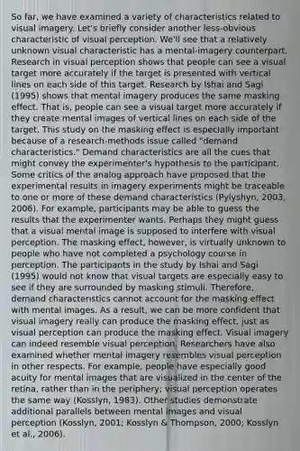 So far, we have examined a variety of characteristics related to visual imagery. Let's briefly consider another less-obvious characteristic of visual perception. We'll see that a relatively unknown visual characteristic has a mental-imagery counterpart. Research in visual perception shows that people can see a visual target more accurately if the target is presented with vertical lines on each side of this target. Research by Ishai and Sagi (1995) shows that mental imagery produces the same masking effect. That is, people can see a visual target more accurately if they create mental images of vertical lines on each side of the target. This study on the masking effect is especially important because of a research-methods issue called "demand characteristics." Demand characteristics are all the cues that might convey the experimenter's hypothesis to the participant. Some critics of the analog approach have proposed that the experimental results in imagery experiments might be traceable to one or more of these demand characteristics (Pylyshyn, 2003, 2006). For example, participants may be able to guess the results that the experimenter wants. Perhaps they might guess that a visual mental image is supposed to interfere with visual perception. The masking effect, however, is virtually unknown to people who have not completed a psychology course in perception. The participants in the study by Ishai and Sagi (1995) would not know that visual targets are especially easy to see if they are surrounded by masking stimuli. Therefore, demand characteristics cannot account for the masking effect with mental images. As a result, we can be more confident that visual imagery really can produce the masking effect, just as visual perception can produce the masking effect. Visual imagery can indeed resemble visual perception. Researchers have also examined whether mental imagery resembles visual perception in other respects. For example, people have especially good acuity for mental images that are visualized in the center of the retina, rather than in the periphery; visual perception operates the same way (Kosslyn, 1983). Other studies demonstrate additional parallels between mental images and visual perception (Kosslyn, 2001; Kosslyn & Thompson, 2000; Kosslyn et al., 2006).