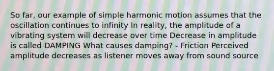 So far, our example of simple harmonic motion assumes that the oscillation continues to infinity In reality, the amplitude of a vibrating system will decrease over time Decrease in amplitude is called DAMPING What causes damping? - Friction Perceived amplitude decreases as listener moves away from sound source