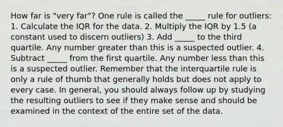 How far is "very far"? One rule is called the _____ rule for outliers: 1. Calculate the IQR for the data. 2. Multiply the IQR by 1.5 (a constant used to discern outliers) 3. Add _____ to the third quartile. Any number greater than this is a suspected outlier. 4. Subtract _____ from the first quartile. Any number less than this is a suspected outlier. Remember that the interquartile rule is only a rule of thumb that generally holds but does not apply to every case. In general, you should always follow up by studying the resulting outliers to see if they make sense and should be examined in the context of the entire set of the data.