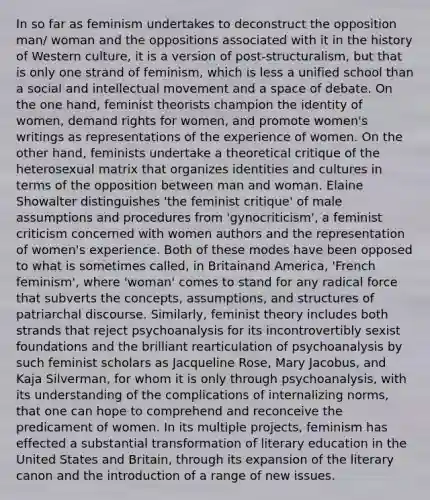 In so far as feminism undertakes to deconstruct the opposition man/ woman and the oppositions associated with it in the history of Western culture, it is a version of post-structuralism, but that is only one strand of feminism, which is less a unified school than a social and intellectual movement and a space of debate. On the one hand, feminist theorists champion the identity of women, demand rights for women, and promote women's writings as representations of the experience of women. On the other hand, feminists undertake a theoretical critique of the heterosexual matrix that organizes identities and cultures in terms of the opposition between man and woman. Elaine Showalter distinguishes 'the feminist critique' of male assumptions and procedures from 'gynocriticism', a feminist criticism concerned with women authors and the representation of women's experience. Both of these modes have been opposed to what is sometimes called, in Britainand America, 'French feminism', where 'woman' comes to stand for any radical force that subverts the concepts, assumptions, and structures of patriarchal discourse. Similarly, feminist theory includes both strands that reject psychoanalysis for its incontrovertibly sexist foundations and the brilliant rearticulation of psychoanalysis by such feminist scholars as Jacqueline Rose, Mary Jacobus, and Kaja Silverman, for whom it is only through psychoanalysis, with its understanding of the complications of internalizing norms, that one can hope to comprehend and reconceive the predicament of women. In its multiple projects, feminism has effected a substantial transformation of literary education in the United States and Britain, through its expansion of the literary canon and the introduction of a range of new issues.