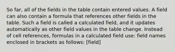 So far, all of the fields in the table contain entered values. A field can also contain a formula that references other fields in the table. Such a field is called a calculated field, and it updates automatically as other field values in the table change. Instead of cell references, formulas in a calculated field use: field names enclosed in brackets as follows: [field]