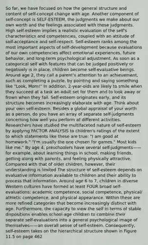 So far, we have focused on how the general structure and content of self-concept change with age. Another component of self-concept is SELF-ESTEEM, the judgments we make about our own worth and the feelings associated with those judgments. High self-esteem implies a realistic evaluation of the self's characteristics and competencies, coupled with an attitude of self-acceptance and self-respect. Self-esteem ranks among the most important aspects of self-development because evaluations of our own competencies affect emotional experiences, future behavior, and long-term psychological adjustment. As soon as a categorical self with features that can be judged positively or negatively is in place, children become self-evaluative beings. Around age 2, they call a parent's attention to an achievement, such as completing a puzzle, by pointing and saying something like "Look, Mom!" In addition, 2-year-olds are likely to smile when they succeed at a task an adult set for them and to look away or frown when they fail. Self-esteem originates early, and its structure becomes increasingly elaborate with age. Think about your own self-esteem. Besides a global appraisal of your worth as a person, do you have an array of separate self-judgments concerning how well you perform at different activities. Researchers have studied the multifaceted nature of self-esteem by applying FACTOR ANALYSIS to children's ratings of the extent to which statements like these are true: "I am good at homework." "I'm usually the one chosen for games." Most kids like me." By age 4, preschoolers have several self-judgments——for example, about learning things in school, making friends, getting along with parents, and feeling physically attractive. Compared with that of older children, however, their understanding is limited The structure of self-esteem depends on evaluative information available to children and their ability to process that information. Around age 6 to 7, children in diverse Western cultures have formed at least FOUR broad self-evaluations: academic competence, social competence, physical/ athletic competence, and physical appearance. Within these are more refined categories that become increasingly distinct with age. Furthermore, the capacity to view the self in terms of stable dispositions enables school-age children to combine their separate self-evaluations into a general psychological image of themselves——an overall sense of self-esteem. Consequently, self-esteem takes on the hierarchical structure shown in Figure 11.5 on page 462