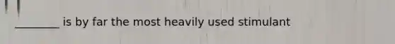 ________ is by far the most heavily used stimulant